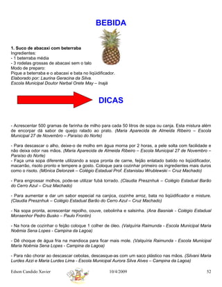 BEBIDA


1. Suco de abacaxi com beterraba
Ingredientes:
- 1 beterraba média
- 3 rodelas grossas de abacaxi sem o talo
Modo de preparo:
Pique a beterraba e o abacaxi e bata no liqüidificador.
Elaborado por: Laurina Geracina da Silva.
Escola Municipal Doutor Narbal Orete May – Inajá



                                              DICAS


- Acrescentar 500 gramas de farinha de milho para cada 50 litros de sopa ou canja. Esta mistura além
de encorpar dá sabor de queijo ralado ao prato. (Maria Aparecida de Almeida Ribeiro – Escola
Municipal 27 de Novembro – Paraíso do Norte)

- Para descascar o alho, deixe-o de molho em água morna por 2 horas, a pele solta com facilidade e
não deixa odor nas mãos. (Maria Aparecida de Almeida Ribeiro – Escola Municipal 27 de Novembro –
Paraíso do Norte)
- Faça uma sopa diferente utilizando a sopa pronta de carne, feijão enlatado batido no liqüidificador,
macarrão, risoto pronto e tempere a gosto. Coloque para cozinhar primeiro os ingredientes mais duros
como o risoto. (Mônica Delonzek – Colégio Estadual Prof. Estanislau Wrublewski – Cruz Machado)

- Para engrossar molhos, pode-se utilizar fubá torrado. (Claudia Presznhuk – Colégio Estadual Barão
do Cerro Azul – Cruz Machado)

- Para aumentar e dar um sabor especial na canjica, cozinhe arroz, bata no liqüidificador e misture.
(Claudia Presznhuk – Colégio Estadual Barão do Cerro Azul – Cruz Machado)

- Na sopa pronta, acrescentar repolho, couve, cebolinha e salsinha. (Ana Basniak - Colégio Estadual
Monsenhor Pedro Busko – Paulo Frontin)

- Na hora de cozinhar o feijão coloque 1 colher de óleo. (Valquíria Raimunda - Escola Municipal Maria
Noêmia Sena Lopes - Campina da Lagoa)

- Dê choque de água fria na mandioca para ficar mais mole. (Valquíria Raimunda - Escola Municipal
Maria Noêmia Sena Lopes - Campina da Lagoa)

- Para não chorar ao descascar cebolas, descasque-as com um saco plástico nas mãos. (Silvani Maria
Lurdes Azzi e Maria Lurdes Lima - Escola Municipal Aurora Silva Alves – Campina da Lagoa)

Edson Candido Xavier                                10/4/2009                                      52
 