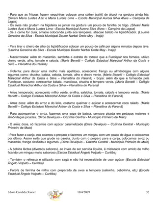- Para que as frituras fiquem sequinhas coloque uma colher (café) de álcool na gordura ainda fria.
(Silvani Maria Lurdes Azzi e Maria Lurdes Lima – Escola Municipal Aurora Silva Alves – Campina da
Lagoa)
- Os ovos não grudam na frigideira se juntar na gordura um pouco de farinha de trigo. (Silvani Maria
Lurdes Azzi e Maria Lurdes Lima - Escola Municipal Aurora Silva Alves – Campina da Lagoa)
- Se a carne for dura, amacie colocando junto aos temperos, abacaxi batido no liqüidificador. (Laurina
Geracina da Silva - Escola Municipal Doutor Narbal Orete May - Inajá)


- Para tirar o cheiro de alho do liqüidificador colocar um pouco de café por alguns minutos depois lave.
(Laurina Geracina da Silva - Escola Municipal Doutor Narbal Orete May - Inajá)

- Macarronada: além do macarrão, sardinha e extrato de tomate que a Fundepar nos fornece, utilizo
cheiro verde, alho, tomate e cebola. (Maria Benetti – Colégio Estadual Marechal Arthur da Costa e
Silva – Planaltina do Paraná)

- Polenta: para deixar uma molho mais apetitoso, acrescento frango ou almôndegas com alguns
legumes como: chuchu, batata, cebola, tomate, alho e cheiro verde. (Maria Benetti – Colégio Estadual
Marechal Arthur da Costa e Silva – Planaltina do Paraná) - Sopa: além do que é fornecido pela
Fundepar, costumo acrescentar batata, mandioca, chuchu e tempero verde. (Maria Benetti – Colégio
Estadual Marechal Arthur da Costa e Silva – Planaltina do Paraná)

- Arroz temperado: acrescento milho verde, ervilha, salsicha, tomate, cebola e tempero verde. (Maria
Benetti – Colégio Estadual Marechal Arthur da Costa e Silva – Planaltina do Paraná)

- Arroz doce: além do arroz e do leite, costumo queimar o açúcar e acrescentar coco ralado. (Maria
Benetti – Colégio Estadual Marechal Arthur da Costa e Silva – Planaltina do Paraná)

- Para acompanhar o arroz, fazemos uma sopa de batata, cenoura picada em pedaços maiores e
almôndegas picadas. (Dirce Devéquio – Cozinha Central - Município Primeiro de Maio)

- O arroz doce, só fazemos com açúcar caramelizado (Dirce Devéquio – Cozinha Central - Município
Primeiro de Maio)

- Para fazer a canja, nós coamos o preparo e fazemos um mingau com um pouco de água e colocamos
por último. Assim evita que grude na panela. Junto com o preparo para a canja, colocamos arroz ou
macarrão, frango desfiado e legumes. (Dirce Devéquio – Cozinha Central - Município Primeiro de Maio)

- A bebida láctea (diversos sabores), ao invés de ser servida líquida, é misturada com amido de milho
ficando um mingau muito saboroso (Escola Estadual Ângelo Volpato – Curitiba)

- Também o refresco é utilizado com sagú e não há necessidade de usar açúcar (Escola Estadual
Ângelo Volpato – Curitiba)

- Farofa de farinha de milho com preparado de ovos e tempero (salsinha, cebolinha, etc) (Escola
Estadual Ângelo Volpato – Curitiba)




Edson Candido Xavier                               10/4/2009                                         53
 