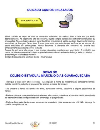 CUIDADO COM OS ENLATADOS




Muito cuidado se deve ter com os alimentos enlatados, ou melhor, com a lata em que estão
acondicionados. Ao pegar uma lata de conserva, rejeite sempre as latas que estiverem defeituosas ou
amassadas. Nesses lugares podem surgir bactérias prejudiciais à saúde. As latas devem estar inteiras,
sem sinais de ferrugem. Se as latas ficarem guardadas por muito tempo, verifique se as tampas não
estão estufadas ou enferrujadas. Nunca esquente o alimento em conserva na própria lata,
principalmente quando ela estiver fechada.
Depois de abrir uma lata e usar o que precisa, não deixe o restante em seu interior. O conteúdo que
restou na lata deve ser retirado desta e guardado dentro de um recipiente de louça, vidro ou plástico.
Elaborado por Maria Izabel Padilha
Colégio Estadual Liane Marta da Costa – Guarapuava




                       DICAS DO
     COLÉGIO ESTADUAL MARCÍLIO DIAS GUARAQUEÇABA
- Refogue o feijão com alho e cebola; - Ao preparar o molho da macarronada, acrescente tomate,
cebola, cebolinha, salsinha e orégano (não apenas a massa de tomate);

- Ao preparar a farofa da farinha de milho, acrescente cebola, cebolinha e alguns pedacinhos de
frango;

- Pode-se preparar uma polenta temperada com alho, cebola, salsicha e acrescente molho semelhante
ao da macarronada acompanhado com almôndega e queijo ralado;

- Pode-se fazer polenta doce com sementes de erva-doce, para se comer com chá: Não esqueça de
colocar uma pitada de sal.




Edson Candido Xavier                              10/4/2009                                        54
 
