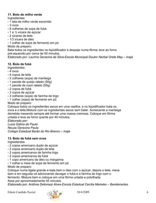 11. Bolo de milho verde
Ingredientes:
- 1 lata de milho verde escorrido
- 3 ovos
- 8 colheres de sopa de fubá
- 1 e ½ xícara de açúcar
- 2 xícaras de leite
- 1/3 xícara de óleo
- 1 colher de sopa de fermento em pó
Modo de preparo:
Bata todos os ingredientes no liqüidificador e despeje numa fôrma; leve ao forno
pré-aquecido por cerca de 50 minutos.
Elaborado por: Laurina Geracina da Silva-Escola Municipal Doutor Narbal Orete May – Inajá

12. Bolo de fubá
Ingredientes:
- 4 ovos
- 4 copos de leite
- 2 colheres (sopa) de manteiga
- 1 pacote de queijo ralado (50g)
- 1 pacote de coco ralado (50g)
- 2 copos de fubá
- 3 copos de açúcar
- 3 colheres (sopa) de farinha de trigo
- 1 colher (sopa) de fermento em pó
Modo de preparo:
Coloque todos os ingredientes secos em uma vasilha, e no liqüidificador bata os
ovos e o leite.Misture com os ingredientes secos sem bater. Acrescente a manteiga
derretida mexendo sempre até formar uma massa cremosa. Coloque em fôrma
untada e leve ao forno quente por 40 minutos.
Elaborado por:
Luzia Galina de Paula
Neuza Geracina Paula
Colégio Estadual Barão do Rio Branco – Inajá

13. Bolo de fubá sem ovos
Ingredientes:
- 2 copos americano duplo de açúcar
- 2 copos americano duplo de leite
- 2 copos americanos de farinha trigo
- 2 copos americanos de fubá
- 1 copo americano de óleo ou margarina
- 1 colher e meia de sopa de fermento em pó
Modo de preparo:
Coloque numa tigela grande e bata bem o óleo com o açúcar, depois o leite, mexa
bem e em seguida vá adicionando devagar o fubá e a farinha de trigo com o
fermento. Misture bem e coloque em uma fôrma untada e polvilhada.
Asse por aproximadamente 45 minutos.
Elaborado por: Antônia Detomazi Alves-Escola Estadual Cecília Meireles – Bandeirantes

Edson Candido Xavier                             10/4/2009                                  6
 