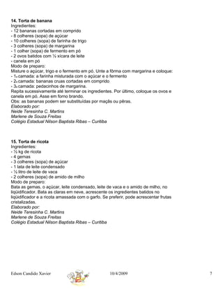 14. Torta de banana
Ingredientes:
- 12 bananas cortadas em comprido
- 8 colheres (sopa) de açúcar
- 10 colheres (sopa) de farinha de trigo
- 3 colheres (sopa) de margarina
- 1 colher (sopa) de fermento em pó
- 2 ovos batidos com ½ xícara de leite
- canela em pó
Modo de preparo:
Misture o açúcar, trigo e o fermento em pó. Unte a fôrma com margarina e coloque:
- 1a camada: a farinha misturada com o açúcar e o fermento
- 2a camada: bananas cruas cortadas em comprido
- 3a camada: pedacinhos de margarina.
Repita sucessivamente até terminar os ingredientes. Por último, coloque os ovos e
canela em pó. Asse em forno brando.
Obs: as bananas podem ser substituídas por maçãs ou pêras.
Elaborado por:
Neide Teresinha C. Martins
Marlene de Souza Freitas
Colégio Estadual Nilson Baptista Ribas – Curitiba



15. Torta de ricota
Ingredientes:
- ½ kg de ricota
- 4 gemas
- 3 colheres (sopa) de açúcar
- 1 lata de leite condensado
- ½ litro de leite de vaca
- 2 colheres (sopa) de amido de milho
Modo de preparo:
Bata as gemas, o açúcar, leite condensado, leite de vaca e o amido de milho, no
liqüidificador. Bata as claras em neve, acrescente os ingredientes batidos no
liqüidificador e a ricota amassada com o garfo. Se preferir, pode acrescentar frutas
cristalizadas.
Elaborado por:
Neide Teresinha C. Martins
Marlene de Souza Freitas
Colégio Estadual Nilson Baptista Ribas – Curitiba




Edson Candido Xavier                               10/4/2009                           7
 