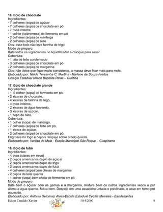 16. Bolo de chocolate
Ingredientes:
- 7 colheres (sopa) de açúcar
- 7 colheres (sopa) de chocolate em pó
- 7 ovos inteiros
- 1 colher (sobremesa) de fermento em pó
- 2 colheres (sopa) de manteiga
- 2 colheres (sopa) de óleo
Obs: esse bolo não leva farinha de trigo
Modo de preparo:
Bata todos os ingredientes no liqüidificador e coloque para assar.
Cobertura:
- 1 lata de leite condensado
- 3 colheres (sopa) de chocolate em pó
- 2 colheres (sopa) de margarina
Obs: não deixe que fique muito consistente, a massa deve ficar mais para mole.
Elaborado por: Neide Teresinha C. Martins - Marlene de Souza Freitas
Colégio Estadual Nilson Baptista Ribas – Curitiba

17. Bolo de chocolate grande
Ingredientes:
- 1 ½ colher (sopa) de fermento em pó,
- 2 xícaras de chocolate,
- 4 xícaras de farinha de trigo,
- 4 ovos inteiros,
- 2 xícaras de água fervendo,
- 3 xícaras de açúcar,
- 1 copo de óleo.
Cobertura:
- 1 colher (sopa) de manteiga,
- 7 colheres (sopa) de leite em pó,
- 1 xícara de açúcar,
- 2 colheres (sopa) de chocolate em pó.
Engrosse no fogo e depois despeje sobre o bolo quente.
Elaborado por: Verilda de Melo - Escola Municipal São Roque – Guapirama

18. Bolo de fubá
Ingredientes:
- 4 ovos (claras em neve)
- 2 copos americanos duplo de açúcar
- 2 copos americanos duplo de trigo
- 2 copos americanos duplo de fubá
- 4 colheres (sopa) bem cheias de margarina
- 2 copos de leite quente
- 1 colher (sopa) bem cheia de fermento em pó
Modo de preparo:
Bata bem o açúcar com as gemas e a margarina, misture bem os outros ingredientes secos e por
último a água quente. Mexa bem. Despeje em uma assadeira untada e polvilhada, e asse em forno pré
aquecido.
Elaborado por: Antônia Detomazi Alves-Escola Estadual Cecília Meireles - Bandeirantes
Edson Candido Xavier                            10/4/2009                                       8
 