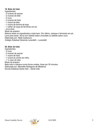 19. Bolo de fubá
Ingredientes:
- 2 xícaras de açúcar
- 2 xícaras de leite
- 4 ovos
- 3 xícaras de fubá
- 1 xícara de óleo
- 1 xícara de farinha de trigo
- 1 colher de sopa de fermento em pó
- erva doce
Modo de preparo:
Misture todos os ingredientes e bata bem. Por último, coloque o fermento em pó.
Leve para assar. Sirva com bebida sabor chocolate ou bebida sabor coco.
Elaborado por: Nilda Cadamuro
Colégio Estadual Geremia Lunardelli – Lunardelli


20. Bolo de fubá
Ingredientes:
- 3 ovos
- 2 xícaras de açúcar
- 1 xícara de fubá
- 1 xícara de amido de milho
- 1 ½ copo de óleo
Modo de preparo:
Bata tudo e coloque numa forma untada. Asse por 30 minutos.
Elaborado por: Benedita Rodrigues de Medeiros
Escola Estadual Santa Inês – Santa Inês




Edson Candido Xavier                             10/4/2009                        9
 