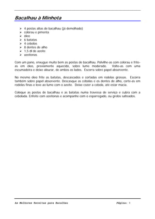 Livro de Receitas de Bacalhau                     Ultima actualização em 22-01-08


Bacalhau à Minhota

      4 postas altas de bacalhau (já demolhado)
      colorau e pimenta
      óleo
      6 batatas
      4 cebolas
      8 dentes de alho
      1,5 dl de azeite
      azeitonas

Com um pano, enxugue muito bem as postas de bacalhau. Polvilhe-as com colorau e frite-
as em óleo, previamente aquecido, sobre lume moderado.              Volte-as com uma
escumadeira e deixe alourar, de ambos os lados. Escorra sobre papel absorvente.

No mesmo óleo frite as batatas, descascados e cortadas em rodelas grossas. Escorra
também sobre papel absorvente. Descasque as cebolas e os dentes de alho, corte-as em
rodelas finas e leve ao lume com o azeite. Deixe cozer a cebola, até estar macia.

Coloque as postas de bacalhau e as batatas numa travessa de serviço e cubra com a
cebolada. Enfeite com azeitonas e acompanhe com o esparregado, ou grelos salteados.




As Melhores Receitas para Bacalhau                                   Página: 9
 