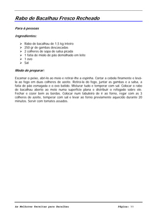 Livro de Receitas de Bacalhau                        Ultima actualização em 22-01-08


Rabo de Bacalhau Fresco Recheado
Para 6 pessoas

Ingredientes:

      Rabo de bacalhau de 1,5 kg inteiro
      250 gr de gambas descascadas
      2 colheres de sopa de salsa picada
      1 fatia de miolo de pão demolhado em leite
      1 ovo
      Sal

Modo de preparar:

Escamar o peixe, abri-lo ao meio e retirar-lhe a espinha. Cortar a cebola finamente e levá-
la ao fogo em duas colheres de azeite. Retirá-la do fogo, juntar as gambas e a salsa, a
fatia de pão esmagada e o ovo batido. Misturar tudo e temperar com sal. Colocar o rabo
de bacalhau aberto ao meio numa superfície plana e distribuir o refogado sobre ele.
Fechar e cozer bem as bordas. Colocar num tabuleiro de ir ao forno, regar com as 3
colheres de azeite, temperar com sal e levar ao forno previamente aquecido durante 20
minutos. Servir com tomates assados.




As Melhores Receitas para Bacalhau                                       Página: 99
 