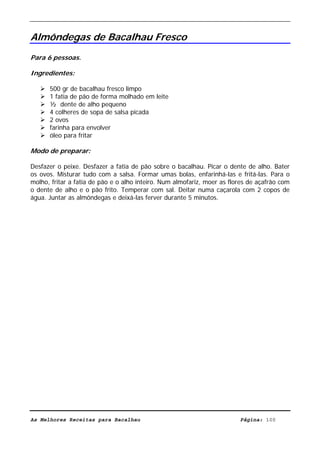 Livro de Receitas de Bacalhau                        Ultima actualização em 22-01-08


Almôndegas de Bacalhau Fresco
Para 6 pessoas.

Ingredientes:

      500 gr de bacalhau fresco limpo
      1 fatia de pão de forma molhado em leite
      ½ dente de alho pequeno
      4 colheres de sopa de salsa picada
      2 ovos
      farinha para envolver
      óleo para fritar

Modo de preparar:

Desfazer o peixe. Desfazer a fatia de pão sobre o bacalhau. Picar o dente de alho. Bater
os ovos. Misturar tudo com a salsa. Formar umas bolas, enfarinhá-las e fritá-las. Para o
molho, fritar a fatia de pão e o alho inteiro. Num almofariz, moer as flores de açafrão com
o dente de alho e o pão frito. Temperar com sal. Deitar numa caçarola com 2 copos de
água. Juntar as almôndegas e deixá-las ferver durante 5 minutos.




As Melhores Receitas para Bacalhau                                       Página: 100
 