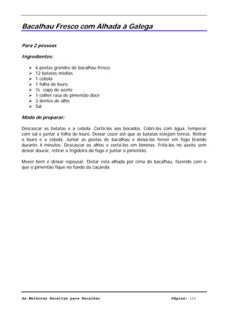 Livro de Receitas de Bacalhau                       Ultima actualização em 22-01-08


Bacalhau Fresco com Alhada à Galega

Para 2 pessoas

Ingredientes:

      6 postas grandes de bacalhau fresco
      12 batatas médias
      1 cebola
      1 folha de louro
      ½ copo de azeite
      1 colher rasa de pimentão doce
      3 dentes de alho
      Sal

Modo de preparar:

Descascar as batatas e a cebola. Cortá-las aos bocados. Cobri-las com água, temperar
com sal e juntar a folha de louro. Deixar cozer até que as batatas estejam tenras. Retirar
o louro e a cebola. Juntar as postas de bacalhau e deixá-las ferver em fogo brando
durante 4 minutos. Descascar os alhos e cortá-los em lâminas. Fritá-los no azeite sem
deixar dourar, retirar a frigideira do fogo e juntar o pimentão.

Mexer bem e deixar repousar. Deitar esta alhada por cima do bacalhau, fazendo com o
que o pimentão fique no fundo da caçarola.




As Melhores Receitas para Bacalhau                                      Página: 101
 