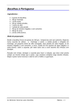 Livro de Receitas de Bacalhau                       Ultima actualização em 22-01-08


Bacalhau à Portuguesa

Ingredientes:

      5 postas de Bacalhau
      100 gr manteiga
      1 dl de azeite
      100 gr cebolas picadas
      1 dente de alho
      1 pitada de salsa picada
      750 gr de tomates migados e sem sementes
      100 gr de arroz
      2 dl de vinho branco

Modo de perparação:

Dividir o bacalhau fresco em postas de 250 grs.; temperá-las com sal e pimenta. Dispô-las
numa caçarola de saltear, a manteiga, o azeite, a cebola picada e refogada em
manteiga, um pequeno dente de alho esmagado, duas pitadas de salsa migada, os de
tomates migados e sem sementes, o arroz, cozido em três quartos de água salgada e o
vinho branco; cobrir a caçarola; pôr sobre lume vivo a cozer durante dez minutos sem
destapar.

Passado este tempo, destapar a caçarola para fazer a redução, que deve estar pronta
sempre ao mesmo tempo que o peixe, cuja cozedura completa exige dezoito minutos.
Dispor o peixe numa travessa e cobri-lo com o molho e a guarnição.




As Melhores Receitas para Bacalhau                                      Página: 103
 