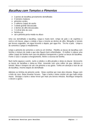 Livro de Receitas de Bacalhau                       Ultima actualização em 22-01-08


Bacalhau com Tomates e Pimentos

      2 postas de bacalhau previamente demolhadas
      4 tomates maduros
      pimentos verdes
      2 colheres (sopa) de azeite
      l cebola grande descascada
      2 dentes de alho descascados
      1,5 dl de leite de coco
      farinha q.b.
      sal e pimenta preta moída na altura

Uma vez demolhado o bacalhau, seque-o muito bem. Limpe de pele e de espinhas e
corte-o em lascas. pique a cebola e faça o mesmo ao dentes de alho. Mergulhe o tomate
por breves segundos, em água fervente e depois, por agua fria. Tire-he a pele. Limpe-o
de sementes e pique-o miudamente.

Limpe o pimento de sementes e corte-os em tirinhas. Polvilhe as lascas de bacalhau com
farinha e misture de modo a que elas fiquem bem enfarinhadas. O melhor é colocar uma
colher (sopa) de farinha num saco de plástico transparente e juntar as lascas de bacalhau.
Feche o saco e sacuda-o energicamente, Retire o excesso de farinha.

Num tacho aqueça o azeite. Junte a cebola e o alho picados e deixe-os dourar. Acrescente
as lascas de bacalhau e deixe-as fritar, mexendo com uma colher de pau. Adicione o
tomate. Mexa e tempere de sal e de pimenta a seu gosto. Tenha em atenção o teor de sal
do bacalhau, mesmo depois de demolhado

Adicione as tirinhas de pimento verde. Deixe cozinhar por mais dois minutos. Regue com
o leite de coco. Deixe levantar fervura. Tape o tacho e deixe estufar até que tudo esteja
macio. Destape o tacho e deixe ferver por mais uns breves minutos. Rectifique temperos
e decore a gosto.




As Melhores Receitas para Bacalhau                                      Página: 10
 