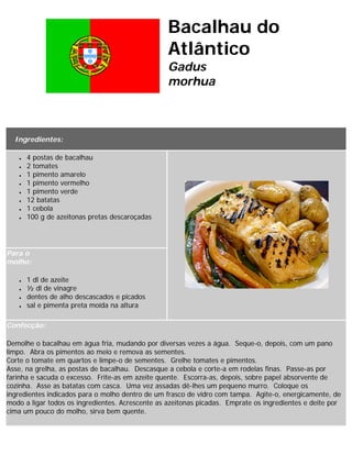 Bacalhau do
                                                  Atlântico
                                                  Gadus
                                                  morhua

Bacalhau assado com batatas a murro

  Ingredientes:

   ●   4 postas de bacalhau
   ●   2 tomates
   ●   1 pimento amarelo
   ●   1 pimento vermelho
   ●   1 pimento verde
   ●   12 batatas
   ●   1 cebola
   ●   100 g de azeitonas pretas descaroçadas




Para o
molho:

   ●   1 dl de azeite
   ●   ½ dl de vinagre
   ●   dentes de alho descascados e picados
   ●   sal e pimenta preta moída na altura

Confecção:

Demolhe o bacalhau em água fria, mudando por diversas vezes a água. Seque-o, depois, com um pano
limpo. Abra os pimentos ao meio e remova as sementes.
Corte o tomate em quartos e limpe-o de sementes. Grelhe tomates e pimentos.
Asse, na grelha, as postas de bacalhau. Descasque a cebola e corte-a em rodelas finas. Passe-as por
farinha e sacuda o excesso. Frite-as em azeite quente. Escorra-as, depois, sobre papel absorvente de
cozinha. Asse as batatas com casca. Uma vez assadas dê-lhes um pequeno murro. Coloque os
ingredientes indicados para o molho dentro de um frasco de vidro com tampa. Agite-o, energicamente, de
modo a ligar todos os ingredientes. Acrescente as azeitonas picadas. Emprate os ingredientes e deite por
cima um pouco do molho, sirva bem quente.
 