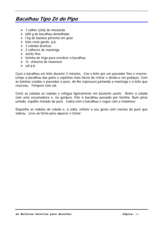 Livro de Receitas de Bacalhau                      Ultima actualização em 22-01-08


Bacalhau Tipo Zé do Pipo

      1 colher (chá) de mostarda
      600 g de bacalhau demolhado
      l kg de batatas pimenta em grão
      leite meio gordo, q.b.
      3 cebolas brancas
      2 colheres de manteiga
      azeite fino
      farinha de trigo para envolver o bacalhau
      ½ chávena de maionese
      sal q.b.

Coza o bacalhau em leite durante 3 minutos. Coe o leite por um passador fino e reserve.
Limpe o bacalhau das peles e espinhas mais fáceis de retirar e divida-o em pedaços. Com
as batatas cozidas e passadas a puré, dê-lhe espessura juntando a manteiga e o leite que
reservou. Tempere com sal.

Corte as cebolas às rodelas e refogue ligeiramente em bastante azeite. Retire a cebola
com uma escumadeira e, na gordura, frite o bacalhau passado por farinha. Num pirex
untado, espalhe metade do puré. Cubra com o bacalhau e regue com a maionese.

Disponha as rodelas de cebola e, à volta, enfeite a seu gosto com rosetas do puré que
sobrou. Leve ao forno para aquecer e tostar.




As Melhores Receitas para Bacalhau                                     Página: 11
 