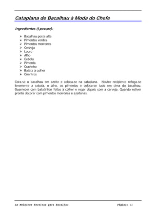 Livro de Receitas de Bacalhau                    Ultima actualização em 22-01-08


Cataplana de Bacalhau à Moda do Chefe

Ingredientes (l pessoa):

      Bacalhau posta alta
      Pimentas verdes
      Pimentos morrones
      Cerveja
      Louro
      Alho
      Cebola
      Pimenta
      Cravinho
      Batata à colher
      Coentros

Cora-se o bacalhau em azeite e coloca-se na cataplana. Noutro recipiente refoga-se
levemente a cebola, o alho, os pimentos e coloca-se tudo em cima do bacalhau.
Guarnecer com batatinhas feitas à colher e regar depois com a cerveja. Quando estiver
pronto decorar com pimentos morrones e azeitonas.




As Melhores Receitas para Bacalhau                                  Página: 12
 
