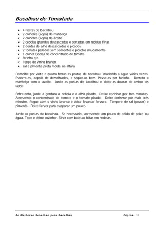 Livro de Receitas de Bacalhau                     Ultima actualização em 22-01-08


Bacalhau de Tomatada

    4 Postas de bacalhau
    2 colheres (sopa) de manteiga
    2 colheres (sopa) de azeite
    2 cebolas grandes descascadas e cortadas em rodelas finas
    2 dentes de alho descascados e picados
    2 tomates pelados sem sementes e picados miudamente
    1 colher (sopa) de concentrado de tomate
    farinha q.b.
    l copo de vinho branco
    sal e pimenta preta moída na altura

Demolhe por vinte e quatro horas as postas de bacalhau, mudando a água várias vezes.
Escorra-as, depois de demolhadas, e seque-as bem. Passe-as por farinha. Derreta a
manteiga com o azeite. Junte as postas de bacalhau e deixe-as dourar de ambos os
lados.

Entretanto, junte à gordura a cebola e o alho picado. Deixe cozinhar por três minutos.
Acrescente o concentrado de tomate e o tomate picado. Deixe cozinhar por mais três
minutos. Regue com o vinho branco e deixe levantar fervura. Tempere de sal (pouco) e
pimenta. Deixe ferver para evaporar um pouco.

Junte as postas de bacalhau. Se necessário, acrescente um pouco de caldo de peixe ou
água. Tape e deixe cozinhar. Sirva com batatas fritas em rodelas.




As Melhores Receitas para Bacalhau                                   Página: 13
 