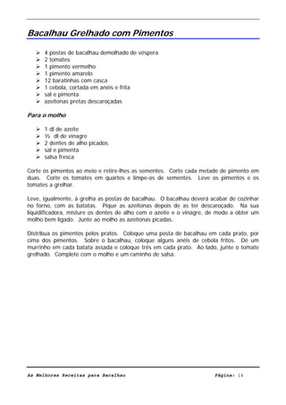 Livro de Receitas de Bacalhau                     Ultima actualização em 22-01-08


Bacalhau Grelhado com Pimentos

      4 postas de bacalhau demolhado de véspera
      2 tomates
      1 pimento vermelho
      1 pimento amarelo
      12 baratinhas com casca
      1 cebola, cortada em anéis e frita
      sal e pimenta
      azeitonas pretas descaroçadas

Para o molho

      1 dl de azeite
      ½ dl de vinagre
      2 dentes de alho picados
      sal e pimenta
      salsa fresca

Corte os pimentos ao meio e retire-lhes as sementes. Corte cada metade de pimento em
duas. Corte os tomates em quartos e limpe-os de sementes. Leve os pimentos e os
tomates a grelhar.

Leve, igualmente, à grelha as postas de bacalhau. O bacalhau deverá acabar de cozinhar
no forno, com as batatas. Pique as azeitonas depois de as ter descaroçado. Na sua
liquidificadora, misture os dentes de alho com o azeite e o vinagre, de modo a obter um
molho bem ligado. Junte ao molho as azeitonas picadas.

Distribua os pimentos pelos pratos. Coloque uma posta de bacalhau em cada prato, por
cima dos pimentos. Sobre o bacalhau, coloque alguns anéis de cebola fritos. Dê um
murrinho em cada batata assada e coloque três em cada prato. Ao lado, junte o tomate
grelhado. Complete com o molho e um raminho de salsa.




As Melhores Receitas para Bacalhau                                    Página: 14
 