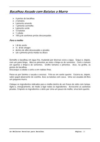 Livro de Receitas de Bacalhau                     Ultima actualização em 22-01-08


Bacalhau Assado com Batatas a Murro

      4 postas de bacalhau
      2 tomates
      l pimento amarelo
      1 pimento vermelho
      l pimento verde
      12 batatas
      1 cebola
      100 g de azeitonas pretas descaroçadas

Para o molho

      l dl de azeite
      ½ dl de vinagre
      dentes de alho descascados e picados
      sal e pimenta preta moída na altura


Demolhe o bacalhau em água fria, mudando por diversas vezes a água. Seque-o, depois,
com um pano limpo. Abra os pimentos ao meio e limpe-os de sementes. Corte o tomate
em quartos e limpe-o de sementes. Grelhe tomates e pimentos. Asse, na grelha, as
postas de bacalhau.
Descasque a cebola e corte-a em rodelas finas.

Passe-as por farinha e sacuda o excesso. Frite-as em azeite quente. Escorra-as, depois,
sobre papel absorvente de cozinha. Asse as batatas com casca. Uma vez assadas dê-lhes
um pequeno murro.

Coloque os ingredientes indicados para o molho dentro de um frasco de vidro com tampa.
Agite-o, energicamente, de modo a ligar todos os ingredientes. Acrescente as azeitonas
picadas. Emprate os ingredientes e deite por cima um pouco do molho, sirva bem quente.




As Melhores Receitas para Bacalhau                                    Página: 15
 