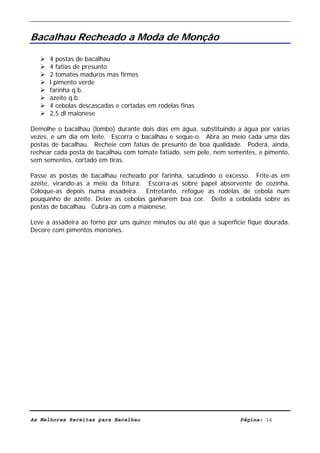 Livro de Receitas de Bacalhau                     Ultima actualização em 22-01-08


Bacalhau Recheado a Moda de Monção

      4 postas de bacalhau
      4 fatias de presunto
      2 tomates maduros mas firmes
      l pimento verde
      farinha q.b.
      azeite q.b.
      4 cebolas descascadas e cortadas em rodelas finas
      2,5 dl maionese

Demolhe o bacalhau (lombo) durante dois dias em água, substituindo a água por várias
vezes, e um dia em leite. Escorra o bacalhau e seque-o. Abra ao meio cada uma das
postas de bacalhau. Recheie com fatias de presunto de boa qualidade. Poderá, ainda,
rechear cada posta de bacalhau com tomate fatiado, sem pele, nem sementes, e pimento,
sem sementes, cortado em tiras.

Passe as postas de bacalhau recheado por farinha, sacudindo o excesso. Frite-as em
azeite, virando-as a meio da fritura. Escorra-as sobre papel absorvente de cozinha.
Coloque-as depois numa assadeira. Entretanto, refogue as rodelas de cebola num
pouquinho de azeite. Deixe as cebolas ganharem boa cor. Deite a cebolada sobre as
postas de bacalhau. Cubra-as com a maionese.

Leve a assadeira ao forno por uns quinze minutos ou até que a superfície fique dourada.
Decore com pimentos morrones.




As Melhores Receitas para Bacalhau                                    Página: 16
 