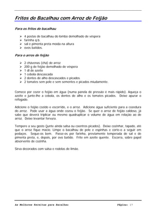 Livro de Receitas de Bacalhau                       Ultima actualização em 22-01-08


Fritos de Bacalhau com Arroz de Feijão

Para os fritos de bacalhau

      4 postas de bacalhau do lombo demolhado de véspera
      farinha q.b.
      sal e pimenta preta moída na altura
      ovos batidos.

Para o arros de feijão

      2 chávenas (chá) de arroz
      200 g de feijão demolhado de véspera
      1 dl de azeite
      1 cebola descascada
      2 dentes de alho descascados e picados
      2 tomates sem pele e sem sementes e picados miudamente.


Comece por cozer o feijão em água (numa panela de pressão é mais rápido). Aqueça o
azeite e junte-lhe a cebola, os dentes de alho e os tomates picados. Deixe apurar o
refogado.

Adicione o feijão cozido e escorrido, e o arroz. Adicione água suficiente para a cozedura
do arroz. Pode usar a água onde cozeu o feijão. Se quer o arroz de feijão caldoso, já
sabe que deverá triplicar ou mesmo quadruplicar o volume de água em relação ao de
arroz. Deixe levantar fervura.

Tempere a seu gosto (junte ainda salsa ou coentros picados). Deixe cozinhar, tapado, até
que o arroz fique macio. Limpe o bacalhau de pele e espinhas e corte-o a seguir em
pedaços. Seque-os bem. Passe-os por farinha, previamente temperada de sal e de
pimenta preta, e, depois, por ovo batido. Frite em azeite quente. Escorra, sobre papel
absorvente de cozinha.

Sirva decorados com salsa e rodelas de limão.




As Melhores Receitas para Bacalhau                                      Página: 17
 