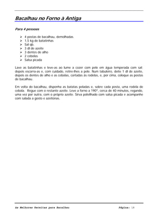 Livro de Receitas de Bacalhau                       Ultima actualização em 22-01-08


Bacalhau no Forno à Antiga

Para 4 pessoas

      4 postas de bacalhau, demolhadas
      1,5 kg de batatinhas
      Sal qb.
      3 dl de azeite
      3 dentes de alho
      2 cebolas
      Salsa picada

Lave as batatinhas e leve-as ao lume a cozer com pele em água temperada com sal;
depois escorra-as e, com cuidado, retire-lhes a pele. Num tabuleiro, deite 1 dl de azeite,
depois os dentes de alho e as cebolas, cortadas às rodelas, e, por cima, coloque as postas
de bacalhau.

Em volta do bacalhau, disponha as batatas peladas e, sobre cada posta, uma rodela de
cebola. Regue com o restante azeite. Leve a forno a 190º, cerca de 40 minutos, regando,
uma vez por outra, com o próprio azeite. Sirva polvilhado com salsa picada e acompanhe
com salada a gosto e azeitonas.




As Melhores Receitas para Bacalhau                                      Página: 18
 