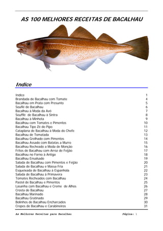Livro de Receitas de Bacalhau              Ultima actualização em 22-01-08



   AS 100 MELHORES RECEITAS DE BACALHAU




Indice
Indice                                                                        1
Brandada de Bacalhau com Tomate                                               4
Bacalhau em Prata com Presunto                                                5
Souflé de Bacalhau                                                            6
Bacalhau à Moda da Avó                                                        7
Soufflé de Bacalhau à Sintra                                                  8
Bacalhau à Minhota                                                            9
Bacalhau com Tomates e Pimentos                                              10
Bacalhau Tipo Zé do Pipo                                                     11
Cataplana de Bacalhau à Moda do Chefe                                        12
Bacalhau de Tomatada                                                         13
Bacalhau Grelhado com Pimentos                                               14
Bacalhau Assado com Batatas a Murro                                          15
Bacalhau Recheado a Moda de Monção                                           16
Fritos de Bacalhau com Arroz de Feijão                                       17
Bacalhau no Forno à Antiga                                                   18
Bacalhau Ensalsado                                                           19
Salada de Bacalhau com Pimentos e Feijão                                     20
Salada de Bacalhau e Massa Fria                                              21
Esqueixada de Bacalhau à Espanhola                                           22
Salada de Bacalhau à Primavera                                               23
Tomates Recheados com Bacalhau                                               24
Pastel de Bacalhau e Pimentos                                                25
Lasanha com Bacalhau e Creme de Alhos                                        26
Crosta de Bacalhau                                                           27
Bacalhau Marinado                                                            28
Bacalhau Gratinado                                                           29
Bolinhos de Bacalhau Encharcados                                             30
Crepes de Bacalhau e Carabineiros                                            31

As Melhores Receitas para Bacalhau                          Página: 1
 