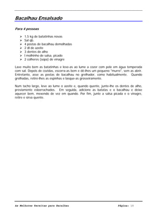 Livro de Receitas de Bacalhau                     Ultima actualização em 22-01-08


Bacalhau Ensalsado

Para 4 pessoas

      1,5 kg de batatinhas novas
      Sal qb.
      4 postas de bacalhau demolhadas
      2 dl de azeite
      3 dentes de alho
      l molhinho de salsa, picado
      2 colheres (sopa) de vinagre

Lave muito bem as batatinhas e leve-as ao lume a cozer com pele em água temperada
com sal. Depois de cozidas, escorra-as bem e dê-lhes um pequeno "murro", sem as abrir.
Entretanto, asse as postas de bacalhau no grelhador, como habitualmente. Quando
grelhadas, retire-lhes as espinhas e lasque-as grosseiramente.

Num tacho largo, leve ao lume o azeite e, quando quente, junte-lhe os dentes de alho,
previamente esborrachados. Em seguida, adicione as batatas e o bacalhau e deixe
aquecer bem, mexendo de vez em quando. Por fim, junte a salsa picada e o vinagre,
retire e sirva quente.




As Melhores Receitas para Bacalhau                                   Página: 19
 