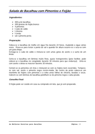 Livro de Receitas de Bacalhau                     Ultima actualização em 22-01-08


Salada de Bacalhau com Pimentos e Feijão

Ingredientes:

      400 g de bacalhau
      200 gramas de feijão branco
      4 pimentos
      l cubo de caldo
      l chicória
      l Limão
      sal e pimenta preta.

Preparação:

Coloca-se o bacalhau de molho em água fria durante 24 horas, mudando a água várias
vezes. Prova-se para testar o ponto de sal e quando for altura escorre-se e seca-se com
um pano limpo.
Esmaga-se o cubo de caldo e mistura-se com umas gotas de azeite e o sumo de um
limão.

Corta-se o bacalhau em lâminas muito finas, quase transparentes (para facilitar, pode
colocar-se o bacalhau no congelador durante 30 minutos para que endureça). Unta-se
com azeite e deixa-se macerar durante 30 minutos.

Cortam-se os pimentos em tiras e misturam-se com os feijões bem escorridos. Tempera-
se com sal, azeite e pimenta negra recém-moída. No centro do prato coloca-se um
montinho de feijões com pimentas e à volta umas folhas de chicória, lavadas e secas.
Cobrem-se com lâminas de bacalhau polvilham-se de pimenta negra e salsa picada.

Conselho Final:

O feijão pode ser cozido em casa ou comprado em lata, que já vem preparado.




As Melhores Receitas para Bacalhau                                    Página: 20
 