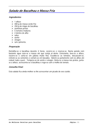 Livro de Receitas de Bacalhau                       Ultima actualização em 22-01-08


Salada de Bacalhau e Massa Fria

Ingredientes

      1 alface
      400 g de massa verde fria
      250 g de migas de bacalhau
      azeitonas pretas
      5 tomates maduros
      2 dentes de alho
      salsa
      azeite
      vinagre
      sal e pimenta.

Preparação

Demolha-se o bacalhau durante 4 horas, escorre-se e reserva-se. Numa panela com
bastante água coze-se a massa até que esteja al dente. Entretanto, lava-se a alface,
escorre-se e corta-se em juliana muito fina. Escalda-se os tomates, descascam-se,
retiram-se as sementes e cortam-se em bocados. Batem-se juntamente com os alhos até
reduzir tudo a puré. Tempera-se de azeite e vinagre. Deita-se a massa nos pratos, junta-
se a alface, acrescenta-se o bacalhau e rega-se com o molho de tomate.

Conselho Final:

Esta salada fica ainda melhor se lhe acrescentar um picado de ovo cozido.




As Melhores Receitas para Bacalhau                                      Página: 21
 