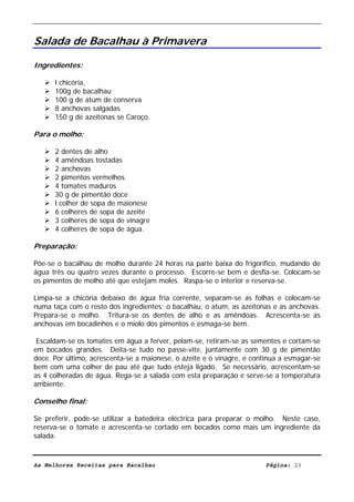 Livro de Receitas de Bacalhau                       Ultima actualização em 22-01-08


Salada de Bacalhau à Primavera

Ingredientes:

      l chicória,
      100g de bacalhau
      100 g de atum de conserva
      8 anchovas salgadas
      150 g de azeitonas se Caroço.

Para o molho:

      2 dentes de alho
      4 amêndoas tostadas
      2 anchovas
      2 pimentos vermelhos
      4 tomates maduros
      30 g de pimentão doce
      l colher de sopa de maionese
      6 colheres de sopa de azeite
      3 colheres de sopa de vinagre
      4 colheres de sopa de água.

Preparação:

Põe-se o bacalhau de molho durante 24 horas na parte baixa do frigorífico, mudando de
água três ou quatro vezes durante o processo. Escorre-se bem e desfia-se. Colocam-se
os pimentos de molho até que estejam moles. Raspa-se o interior e reserva-se.

Limpa-se a chicória debaixo de água fria corrente, separam-se as folhas e colocam-se
numa taça com o resto dos ingredientes: o bacalhau, o atum, as azeitonas e as anchovas.
Prepara-se o molho. Tritura-se os dentes de alho e as amêndoas. Acrescenta-se as
anchovas em bocadinhos e o miolo dos pimentos e esmaga-se bem.

 Escaldam-se os tomates em água a ferver, pelam-se, retiram-se as sementes e cortam-se
em bocados grandes. Deita-se tudo no passe-vite, juntamente com 30 g de pimentão
doce. Por último, acrescenta-se a maionese, o azeite e o vinagre, e continua a esmagar-se
bem com uma colher de pau até que tudo esteja ligado. Se necessário, acrescentam-se
as 4 colheradas de água. Rega-se a salada com esta preparação e serve-se a temperatura
ambiente.

Conselho final:

Se preferir, pode-se utilizar a batedeira eléctrica para preparar o molho. Neste caso,
reserva-se o tomate e acrescenta-se cortado em bocados como mais um ingrediente da
salada.



As Melhores Receitas para Bacalhau                                      Página: 23
 