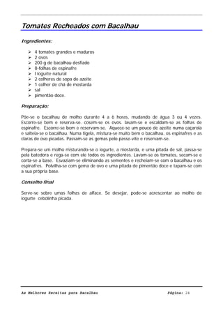 Livro de Receitas de Bacalhau                       Ultima actualização em 22-01-08


Tomates Recheados com Bacalhau

Ingredientes:

      4 tomates grandes e maduros
      2 ovos
      200 g de bacalhau desfiado
      8-folhas de espinafre
      l iogurte natural
      2 colheres de sopa de azeite
      1 colher de chá de mostarda
      sal
      pimentão doce.

Preparação:

Põe-se o bacalhau de molho durante 4 a 6 horas, mudando de água 3 ou 4 vezes.
Escorre-se bem e reserva-se. cosem-se os ovos. lavam-se e escaldam-se as folhas de
espinafre. Escorre-se bem e reservam-se. Aquece-se um pouco de azeite numa caçarola
e salteia-se o bacalhau. Numa tigela, mistura-se muito bem o bacalhau, os espinafres e as
claras de ovo picadas. Passam-se as gemas pelo passe-vite e reservam-se.

Prepara-se um molho misturando-se o iogurte, a mostarda, e uma pitada de sal, passa-se
pela batedora e rega-se com ele todos os ingredientes. Lavam-se os tomates, secam-se e
corta-se a base. Esvaziam-se eliminando as sementes e recheiam-se com o bacalhau e os
espinafres. Polvilha-se com gema de ovo e uma pitada de pimentão doce e tapam-se com
a sua própria base.

Conselho final

Serve-se sobre umas folhas de alface. Se desejar, pode-se acrescentar ao molho de
iogurte cebolinha picada.




As Melhores Receitas para Bacalhau                                      Página: 24
 