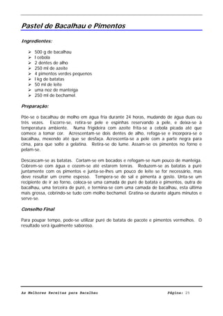 Livro de Receitas de Bacalhau                     Ultima actualização em 22-01-08


Pastel de Bacalhau e Pimentos

Ingredientes:

      500 g de bacalhau
      l cebola
      2 dentes de alho
      250 ml de azeite
      4 pimentos verdes pequenos
      l kg de batatas
      50 ml de leite
      uma noz de manteiga
      250 ml de bechamel.

Preparação:

Põe-se o bacalhau de molho em água fria durante 24 horas, mudando de água duas ou
três vezes. Escorre-se, retira-se pele e espinhas reservando a pele, e deixa-se à
temperatura ambiente. Numa frigideira com azeite frita-se a cebola picada até que
comece a tomar cor. Acrescentam-se dois dentes de alho, refoga-se e incorpora-se o
bacalhau, mexendo até que se desfaça. Acrescenta-se a pele com a parte negra para
cima, para que solte a gelatina. Retira-se do lume. Assam-se os pimentos no forno e
pelam-se.

Descascam-se as batatas. Cortam-se em bocados e refogam-se num pouco de manteiga.
Cobrem-se com água e cozem-se até estarem tenras. Reduzem-se as batatas a puré
juntamente com os pimentos e junta-se-lhes um pouco de leite se for necessário, mas
deve resultar um creme espesso. Tempera-se de sal e pimenta a gosto. Unta-se um
recipiente de ir ao forno, coloca-se uma camada de puré de batata e pimentos, outra de
bacalhau, uma terceira de puré, e termina-se com uma camada de bacalhau, esta última
mais grossa, cobrindo-se tudo com molho bechamel. Gratina-se durante alguns minutos e
serve-se.

Conselho Final

Para poupar tempo, pode-se utilizar puré de batata de pacote e pimentos vermelhos. O
resultado será igualmente saboroso.




As Melhores Receitas para Bacalhau                                   Página: 25
 