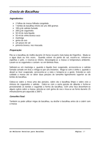 Livro de Receitas de Bacalhau                     Ultima actualização em 22-01-08


Crosta de Bacalhau

Ingredientes:

      2 folhas de massa folhada congelada
      1 lombo de bacalhau inteiro de uns 400 gramas
      100 g de salmão fumado
      200 g de cogumelos
      50 ml de nata líquida
      50 ml de vinho branco seco
      manteiga
      gema de ovo
      um pouco de sal
      pimenta branca, noz moscada.

Preparação:

Põe-se o bacalhau de molho durante 24 horas na parte mais baixa do frigorífico. Muda-se
a água duas ou três vezes. Quando estiver no ponto de sal, escorre-se, retiram-se
espinhas e pele, e reserva-se inteiro. Descongela-se a massa à temperatura ambiente.
Lavam-se os cogumelos e cortam~se em lâminas finas.

Salteiam-se em manteiga e ,quando o líquido tiver evaporado, acrescenta-se o salmão
fumado cortado em tiras e refoga-se por uns instantes. Rega-se com o vinho e, quando o
álcool se tiver evaporado, acrescenta-se a nata e tempera-se a gosto. Estende-se com
cuidado a massa até se obter duas porções de tamanho ligeiramente superior ao do
lombo do bacalhau.

Coloca-se sobre a mesa uma das porções, sobre ela o bacalhau limpo e sobre este a
mistura de cogumelos e salmão. Cobre-se com a outra porção de albarda e fecha-se
pressionando as bordas e seguindo a forma do bacalhau. Com uma faca desenham-se
alguns sulcos sobre a massa, pincela-se com gema de ovo e leva-se ao forno durante 25
minutos(forno pré-aquecido a 200º).

Conselho Final:

Também se pode utilizar migas de bacalhau, ou desfiar o bacalhau antes de o cobrir com
a massa




As Melhores Receitas para Bacalhau                                    Página: 27
 