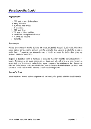 Livro de Receitas de Bacalhau                       Ultima actualização em 22-01-08


Bacalhau Marinado

Ingrediente:

      300 g de postas de bacalhau
      l00 g de azeite
      sumo de dois limões
      1 cebolinho
      100 g de favas
      50 g de ervilhas cozidas
      um molho de espinafres frescos
      4 folhas de chicória
      Pimenta.

Preparação

Põe-se o bacalhau de molho durante 24 horas, mudando de água duas vezes. Quando o
ponto estiver certo, escorre-se bem e desfia-se muito fino. Lava-se o cebolinho e pica-se
muito fino. Prepara-se um vinagrete com o azeite, o sumo de limão, dois grãos de
pimenta moídos e o cebolinho.

Rega-se o bacalhau com a marinada e deixa-se macerar durante aproximadamente 4
horas. Preparam-se as favas, cozem-se em água com sal e elimina-se a pele. Lavam-se
os espinafres e dispõem-se várias folhas sobre um prato, formando uma flor. Regam-se
com um fio de azeite. Colocam-se em cima três montinhos de marinada de bacalhau e no
centro as favas e as ervilhas. Decora-se com cebolinho picado.

Conselho final

A marinada fica melhor se utilizar postas de bacalhau para que se formem fatias maiores.




As Melhores Receitas para Bacalhau                                      Página: 28
 