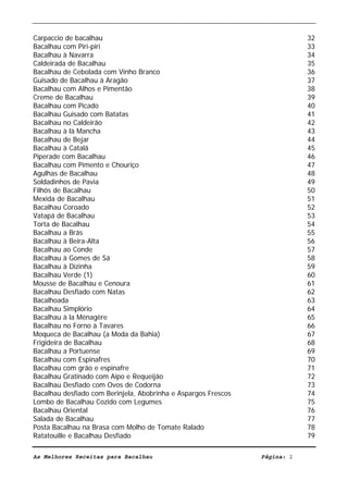 Livro de Receitas de Bacalhau                     Ultima actualização em 22-01-08


Carpaccio de bacalhau                                                               32
Bacalhau com Piri-piri                                                              33
Bacalhau à Navarra                                                                  34
Caldeirada de Bacalhau                                                              35
Bacalhau de Cebolada com Vinho Branco                                               36
Guisado de Bacalhau à Aragão                                                        37
Bacalhau com Alhos e Pimentão                                                       38
Creme de Bacalhau                                                                   39
Bacalhau com Picado                                                                 40
Bacalhau Guisado com Batatas                                                        41
Bacalhau no Caldeirão                                                               42
Bacalhau à là Mancha                                                                43
Bacalhau de Bejar                                                                   44
Bacalhau à Catalã                                                                   45
Piperade com Bacalhau                                                               46
Bacalhau com Pimento e Chouriço                                                     47
Agulhas de Bacalhau                                                                 48
Soldadinhos de Pavia                                                                49
Filhós de Bacalhau                                                                  50
Mexida de Bacalhau                                                                  51
Bacalhau Coroado                                                                    52
Vatapá de Bacalhau                                                                  53
Torta de Bacalhau                                                                   54
Bacalhau a Brás                                                                     55
Bacalhau à Beira-Alta                                                               56
Bacalhau ao Conde                                                                   57
Bacalhau à Gomes de Sá                                                              58
Bacalhau à Dizinha                                                                  59
Bacalhau Verde (1)                                                                  60
Mousse de Bacalhau e Cenoura                                                        61
Bacalhau Desfiado com Natas                                                         62
Bacalhoada                                                                          63
Bacalhau Simplório                                                                  64
Bacalhau à la Ménagère                                                              65
Bacalhau no Forno à Tavares                                                         66
Moqueca de Bacalhau (a Moda da Bahia)                                               67
Frigideira de Bacalhau                                                              68
Bacalhau a Portuense                                                                69
Bacalhau com Espinafres                                                             70
Bacalhau com grão e espinafre                                                       71
Bacalhau Gratinado com Aipo e Requeijão                                             72
Bacalhau Desfiado com Ovos de Codorna                                               73
Bacalhau desfiado com Berinjela, Abobrinha e Aspargos Frescos                       74
Lombo de Bacalhau Cozido com Legumes                                                75
Bacalhau Oriental                                                                   76
Salada de Bacalhau                                                                  77
Posta Bacalhau na Brasa com Molho de Tomate Ralado                                  78
Ratatouille e Bacalhau Desfiado                                                     79

As Melhores Receitas para Bacalhau                                 Página: 2
 