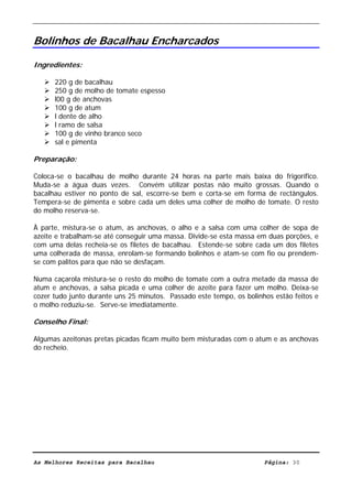 Livro de Receitas de Bacalhau                     Ultima actualização em 22-01-08


Bolinhos de Bacalhau Encharcados

Ingredientes:

      220 g de bacalhau
      250 g de molho de tomate espesso
      l00 g de anchovas
      100 g de atum
      l dente de alho
      l ramo de salsa
      100 g de vinho branco seco
      sal e pimenta

Preparação:

Coloca-se o bacalhau de molho durante 24 horas na parte mais baixa do frigorífico.
Muda-se a água duas vezes. Convém utilizar postas não muito grossas. Quando o
bacalhau estiver no ponto de sal, escorre-se bem e corta-se em forma de rectângulos.
Tempera-se de pimenta e sobre cada um deles uma colher de molho de tomate. O resto
do molho reserva-se.

À parte, mistura-se o atum, as anchovas, o alho e a salsa com uma colher de sopa de
azeite e trabalham-se até conseguir uma massa. Divide-se esta massa em duas porções, e
com uma delas recheia-se os filetes de bacalhau. Estende-se sobre cada um dos filetes
uma colherada de massa, enrolam-se formando bolinhos e atam-se com fio ou prendem-
se com palitos para que não se desfaçam.

Numa caçarola mistura-se o resto do molho de tomate com a outra metade da massa de
atum e anchovas, a salsa picada e uma colher de azeite para fazer um molho. Deixa-se
cozer tudo junto durante uns 25 minutos. Passado este tempo, os bolinhos estão feitos e
o molho reduziu-se. Serve-se imediatamente.

Conselho Final:

Algumas azeitonas pretas picadas ficam muito bem misturadas com o atum e as anchovas
do recheio.




As Melhores Receitas para Bacalhau                                    Página: 30
 