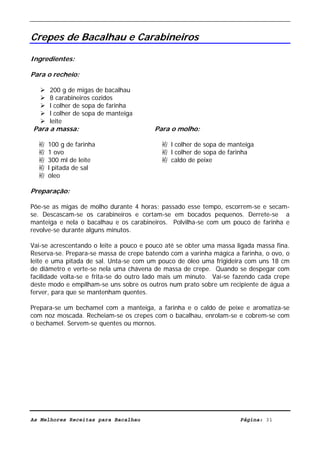 Livro de Receitas de Bacalhau                     Ultima actualização em 22-01-08


Crepes de Bacalhau e Carabineiros

Ingredientes:

Para o recheio:

      200 g de migas de bacalhau
      8 carabineiros cozidos
      l colher de sopa de farinha
      l colher de sopa de manteiga
      leite
Para a massa:                            Para o molho:

  袸   100 g de farinha                     袸 l colher de sopa de manteiga
  袸   1 ovo                                袸 l colher de sopa de farinha
  袸   300 ml de leite                      袸 caldo de peixe
  袸   l pitada de sal
  袸   óleo

Preparação:

Põe-se as migas de molho durante 4 horas; passado esse tempo, escorrem-se e secam-
se. Descascam-se os carabineiros e cortam-se em bocados pequenos. Derrete-se a
manteiga e nela o bacalhau e os carabineiros. Polvilha-se com um pouco de farinha e
revolve-se durante alguns minutos.

Vai-se acrescentando o leite a pouco e pouco até se obter uma massa ligada massa fina.
Reserva-se. Prepara-se massa de crepe batendo com a varinha mágica a farinha, o ovo, o
leite e uma pitada de sal. Unta-se com um pouco de óleo uma frigideira com uns 18 cm
de diâmetro e verte-se nela uma chávena de massa de crepe. Quando se despegar com
facilidade volta-se e frita-se do outro lado mais um minuto. Vai-se fazendo cada crepe
deste modo e empilham-se uns sobre os outros num prato sobre um recipiente de água a
ferver, para que se mantenham quentes.

Prepara-se um bechamel com a manteiga, a farinha e o caldo de peixe e aromatiza-se
com noz moscada. Recheiam-se os crepes com o bacalhau, enrolam-se e cobrem-se com
o bechamel. Servem-se quentes ou mornos.




As Melhores Receitas para Bacalhau                                   Página: 31
 