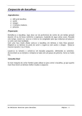 Livro de Receitas de Bacalhau                       Ultima actualização em 22-01-08


Carpaccio de bacalhau

Ingredientes:

      600 g de bacalhau
      azeite
      vinagre
      2 tomates maduros
      pimenta

Preparação:

Demolha-se o bacalhau, (que deve ser de preferência do centro de um lombo grosso)
durante 24 ou 36 horas conforme a espessura, mudando de água várias vezes. Passado
este tempo, escorre-se, seca-se e mete-se no congelador para que endureça um pouco e
se corte com mais facilidade.
Com uma faca muito afiada corta-se o bacalhau em lâminas o mais finas possível.
Dispõem-se as lâminas no prato de servir e regam-se com azeite e vinagre. Deixa-se
macerar durante 3 ou 4 horas.

Lavam-se os tomates e cortam-se em bocados pequenos, eliminando as sementes.
Acrescentam-se os tomates e tempera-se tudo com um pouco de pimenta. Serve-se muito
frio.

Conselho final:

Se tiver máquina de cortar fiambre pode utilizar-se para cortar o bacalhau, já que quanto
mais finas forem as lâminas melhor resulta o carpaccio.




As Melhores Receitas para Bacalhau                                      Página: 32
 