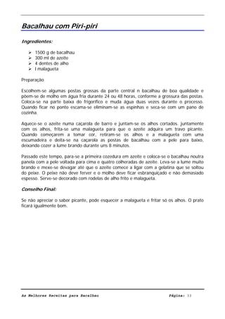 Livro de Receitas de Bacalhau                      Ultima actualização em 22-01-08


Bacalhau com Piri-piri

Ingredientes:

      1500 g de bacalhau
      300 ml de azeite
      4 dentes de alho
      l malagueta

Preparação

Escolhem-se algumas postas grossas da parte central n bacalhau de boa qualidade e
põem-se de molho em água fria durante 24 ou 48 horas, conforme a grossura das postas.
Coloca-se na parte baixa do frigorífico e muda água duas vezes durante o processo.
Quando ficar no ponto escama-se eliminam-se as espinhas e seca-se com um pano de
cozinha.

Aquece-se o azeite numa caçarola de barro e juntam-se os alhos cortados. juntamente
com os alhos, frita-se uma malagueta para que o azeite adquira um travo picante.
Quando começarem a tomar cor, retiram-se os alhos e a malagueta com uma
escumadeira e deita-se na caçarola as postas de bacalhau com a pele para baixo,
deixando cozer a lume brando durante uns 8 minutos.

Passado este tempo, para-se a primeira cozedura em azeite e coloca-se o bacalhau noutra
panela com a pele voltada para cima e quatro colheradas de azeite. Leva-se a lume muito
brando e mexe-se devagar até que o azeite comece a ligar com a gelatina que se soltou
do peixe. O peixe não deve ferver e o molho deve ficar esbranquiçado e não demasiado
espesso. Serve-se decorado com rodelas de alho frito e malagueta.

Conselho Final:

Se não apreciar o sabor picante, pode esquecer a malagueta e fritar só os alhos. O prato
ficará igualmente bom.




As Melhores Receitas para Bacalhau                                     Página: 33
 