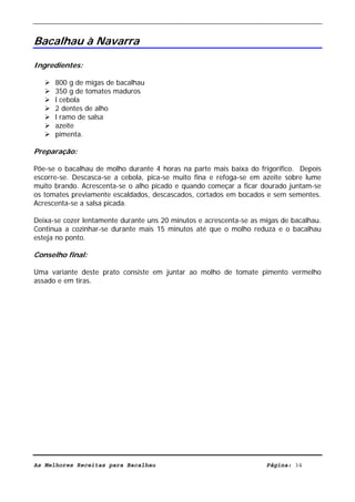 Livro de Receitas de Bacalhau                     Ultima actualização em 22-01-08


Bacalhau à Navarra

Ingredientes:

      800 g de migas de bacalhau
      350 g de tomates maduros
      l cebola
      2 dentes de alho
      l ramo de salsa
      azeite
      pimenta.

Preparação:

Põe-se o bacalhau de molho durante 4 horas na parte mais baixa do frigorífico. Depois
escorre-se. Descasca-se a cebola, pica-se muito fina e refoga-se em azeite sobre lume
muito brando. Acrescenta-se o alho picado e quando começar a ficar dourado juntam-se
os tomates previamente escaldados, descascados, cortados em bocados e sem sementes.
Acrescenta-se a salsa picada.

Deixa-se cozer lentamente durante uns 20 minutos e acrescenta-se as migas de bacalhau.
Continua a cozinhar-se durante mais 15 minutos até que o molho reduza e o bacalhau
esteja no ponto.

Conselho final:

Uma variante deste prato consiste em juntar ao molho de tomate pimento vermelho
assado e em tiras.




As Melhores Receitas para Bacalhau                                   Página: 34
 