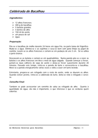 Livro de Receitas de Bacalhau                      Ultima actualização em 22-01-08


Caldeirada de Bacalhau

Ingredientes:

      12 alhos franceses
      400 g de bacalhau
      5 batatas grandes
      4 dentes de alho
      150 ml de azeite
      um pouco de sal
      água.

Preparação:

Põe-se o bacalhau de molho durante 24 horas em água fria, na parte baixa do frigorífico.
Muda-se a água. Elimina-se e as espinhas e seca-se bem com pano limpo ou papel de
cozinha. Lavam-se os alhos franceses e cortam-se em pedaços de uns 5 cm. Só se utiliza
a parte branca.

Descascam-se as batatas e cortam-se em quadradinhos. Numa panela põe-se a cozer as
batatas e os alhos franceses em litro e meio de água salgada. Quando começar a ferver,
juntam-se duas colheres de sopa de azeite e deixa-se ferver suavemente durante 20
minutos. Passado este tempo, retira-se a panela do lume e acrescenta-se o bacalhau.
Move-se a panela energicamente várias vezes e volta a cozer em lume brando.

Entretanto, prepara-se um refogado com o resto do azeite, onde se douram os alhos.
Quando estiver pronto, retira-se a caldeirada do lume, deita-se nela o refogado e serve-
se.

Conselho Final:

Também se pode acrescentar um raminho de salsa ao refogado de alho. Quanto à
quantidade de água, ela não é importante, o que interessa é que as verduras quem
cobertas.




As Melhores Receitas para Bacalhau                                     Página: 35
 