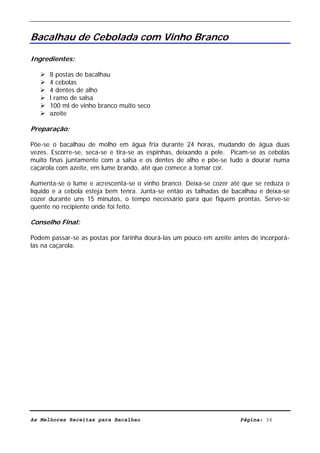 Livro de Receitas de Bacalhau                     Ultima actualização em 22-01-08


Bacalhau de Cebolada com Vinho Branco

Ingredientes:

      8 postas de bacalhau
      4 cebolas
      4 dentes de alho
      l ramo de salsa
      100 ml de vinho branco muito seco
      azeite

Preparação:

Põe-se o bacalhau de molho em água fria durante 24 horas, mudando de água duas
vezes. Escorre-se, seca-se e tira-se as espinhas, deixando a pele. Picam-se as cebolas
muito finas juntamente com a salsa e os dentes de alho e põe-se tudo a dourar numa
caçarola com azeite, em lume brando, até que comece a tomar cor.

Aumenta-se o lume e acrescenta-se o vinho branco. Deixa-se cozer até que se reduza o
líquido e a cebola esteja bem tenra. Junta-se então as talhadas de bacalhau e deixa-se
cozer durante uns 15 minutos, o tempo necessário para que fiquem prontas. Serve-se
quente no recipiente onde foi feito.

Conselho Final:

Podem passar-se as postas por farinha dourá-las um pouco em azeite antes de incorporá-
las na caçarola.




As Melhores Receitas para Bacalhau                                   Página: 36
 