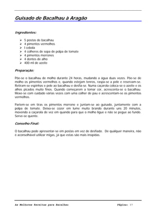 Livro de Receitas de Bacalhau                       Ultima actualização em 22-01-08


Guisado de Bacalhau à Aragão

Ingredientes:

      5 postas de bacalhau
      4 pimentos vermelhos
      l cebola
      4 colheres de sopa de polpa de tomate
      4 pimentos morrones
      4 dentes de alho
      400 ml de azeite

Preparação:

Põe-se o bacalhau de molho durante 24 horas, mudando a água duas vezes. Põe-se de
molho os pimentos vermelhos e, quando estejam tenros, raspa-se a pele e reservam-se.
Retiram-se espinhas e pele ao bacalhau e desfia-se. Numa caçarola coloca-se o azeite e os
alhos picados muito finos. Quando começarem a tomar cor, acrescenta-se o bacalhau.
Mexe-se com cuidado várias vezes com uma colher de pau e acrescentam-se os pimentos
vermelhos.

Partem-se em tiras os pimentos morrone e juntam-se ao guisado, juntamente com a
polpa de tomate. Deixa-se cozer em lume muito brando durante uns 20 minutos,
movendo a caçarola de vez em quando para que o molho ligue e não se pegue ao fundo.
Serve-se quente.

Conselho Final:

O bacalhau pode apresentar-se em postas em vez de desfiado. De qualquer maneira, não
é aconselhável utilizar migas, já que estas são mais insípidas.




As Melhores Receitas para Bacalhau                                      Página: 37
 