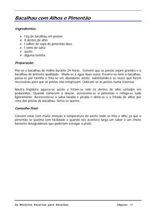 Livro de Receitas de Bacalhau                     Ultima actualização em 22-01-08


Bacalhau com Alhos e Pimentão

Ingredientes:

      l kg de bacalhau em postas
      8 dentes de alho
      l colher de sopa de pimentão doce
      l ramo de salsa
      azeite
      alguma farinha.

Preparação:

Põe-se o bacalhau de molho durante 24 horas. Convém que as postas sejam grandes e o
bacalhau de primeira qualidade. Muda-se a água duas vezes. Escorre-se bem o bacalhau,
passa-se por farinha e frita-se em abundante azeite, substituindo-o as vezes que forem
necessárias para que as postas não enegreçam. Colocam-se as postas numa travessa.

Noutra frigideira aquece-se azeite e fritam-se nele os dentes de alho cortados em
pedacinhos. Quando comecem a dourar, acrescenta-se o pimentão e refoga-se tudo
ligeiramente. Acrescenta-se a salsa lavada e picada e deita-se e a fritada de alhos por
cima das postas de bacalhau. Serve-se quente.

Conselho final:

Convém estar com muita atenção à temperatura do azeite onde se frita o alho, já que o
pimentão se queima com facilidade e quando isto acontece larga um sabor e um cheiro
bastante desagradáveis que poderiam estragar o prato.




As Melhores Receitas para Bacalhau                                    Página: 38
 