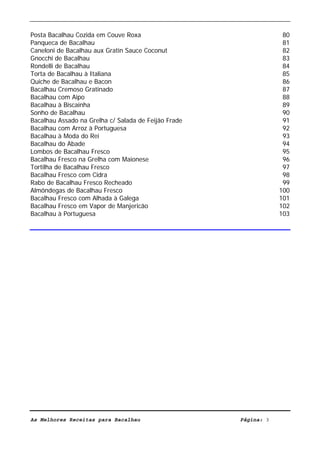 Livro de Receitas de Bacalhau                     Ultima actualização em 22-01-08


Posta Bacalhau Cozida em Couve Roxa                                              80
Panqueca de Bacalhau                                                             81
Caneloni de Bacalhau aux Gratin Sauce Coconut                                    82
Gnocchi de Bacalhau                                                              83
Rondelli de Bacalhau                                                             84
Torta de Bacalhau à Italiana                                                     85
Quiche de Bacalhau e Bacon                                                       86
Bacalhau Cremoso Gratinado                                                       87
Bacalhau com Aipo                                                                88
Bacalhau à Biscainha                                                             89
Sonho de Bacalhau                                                                90
Bacalhau Assado na Grelha c/ Salada de Feijão Frade                              91
Bacalhau com Arroz à Portuguesa                                                  92
Bacalhau à Moda do Rei                                                           93
Bacalhau do Abade                                                                94
Lombos de Bacalhau Fresco                                                        95
Bacalhau Fresco na Grelha com Maionese                                           96
Tortilha de Bacalhau Fresco                                                      97
Bacalhau Fresco com Cidra                                                        98
Rabo de Bacalhau Fresco Recheado                                                 99
Almôndegas de Bacalhau Fresco                                                   100
Bacalhau Fresco com Alhada à Galega                                             101
Bacalhau Fresco em Vapor de Manjericão                                          102
Bacalhau à Portuguesa                                                           103




As Melhores Receitas para Bacalhau                                 Página: 3
 