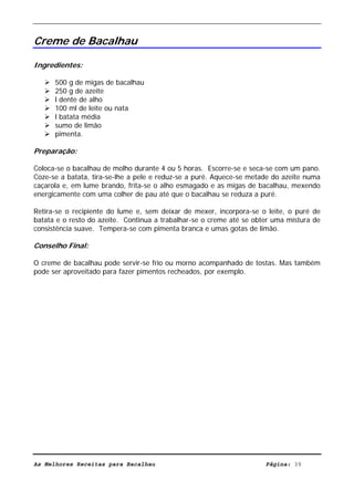 Livro de Receitas de Bacalhau                     Ultima actualização em 22-01-08


Creme de Bacalhau

Ingredientes:

      500 g de migas de bacalhau
      250 g de azeite
      l dente de alho
      100 ml de leite ou nata
      l batata média
      sumo de limão
      pimenta.

Preparação:

Coloca-se o bacalhau de molho durante 4 ou 5 horas. Escorre-se e seca-se com um pano.
Coze-se a batata, tira-se-lhe a pele e reduz-se a puré. Aquece-se metade do azeite numa
caçarola e, em lume brando, frita-se o alho esmagado e as migas de bacalhau, mexendo
energicamente com uma colher de pau até que o bacalhau se reduza a puré.

Retira-se o recipiente do lume e, sem deixar de mexer, incorpora-se o leite, o puré de
batata e o resto do azeite. Continua a trabalhar-se o creme até se obter uma mistura de
consistência suave. Tempera-se com pimenta branca e umas gotas de limão.

Conselho Final:

O creme de bacalhau pode servir-se frio ou morno acompanhado de tostas. Mas também
pode ser aproveitado para fazer pimentos recheados, por exemplo.




As Melhores Receitas para Bacalhau                                    Página: 39
 