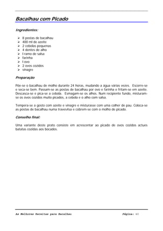 Livro de Receitas de Bacalhau                     Ultima actualização em 22-01-08


Bacalhau com Picado

Ingredientes:

    8 postas de bacalhau
    400 ml de azeite
    2 cebolas pequenas
    4 dentes de alho
    l ramo de salsa
    farinha
    l ovo
    2 ovos cozidos
    vinagre

Preparação

Põe-se o bacalhau de molho durante 24 horas, mudando a água várias vezes. Escorre-se
e seca-se bem. Passam-se as postas de bacalhau por ovo e farinha e fritam-se em azeite.
Descasca-se e pica-se a cebola. Esmagam-se os alhos. Num recipiente fundo, misturam-
se os ovos cozidos muito picados, a cebola e o alho com salsa.

Tempera-se a gosto com azeite e vinagre e misturasse com uma colher de pau. Coloca-se
as postas de bacalhau numa traves4sa e cobrem-se com o molho de picado.

Conselho final:

Uma variante deste prato consiste em acrescentar ao picado de ovos cozidos actues
batatas cozidas aos bocados.




As Melhores Receitas para Bacalhau                                    Página: 40
 