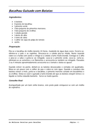 Livro de Receitas de Bacalhau                       Ultima actualização em 22-01-08


Bacalhau Guisado com Batatas

Ingredientes:

      6 batatas
      8 postas de bacalhau
      l pimento verde
      l lata pequena de pimentos morrones
      l lata pequena de ervilhas
      l cebola grande
      l dente de alho
      l ramo de salsa
      l colher de sopa de polpa de tomate
      azeite.

Preparação:

Põe-se o bacalhau de molho durante 24 horas, mudando de água duas vezes. Escorre-se,
elimina-se a pele e as espinhas. Descasca-se a cebola pica-se miúda. Numa caçarola
cobre-se o fundo com azeite e refoga-se a cebola a lume muito brando. Esmaga-se o alho
e pica-se a salsa e junta-se ao refogado. Lava-se o pimento verde, seca-se, corta-se,
eliminam-se as sementes e os filamentos e acrescenta-se também ao refogado. Passados
3 ou 4 minutos aproximadamente acrescenta-se o tomate e deixa-se apurar.

Quando estiver no ponto, deitam-se as batatas descascadas e cortadas em quadrados.
Mexe-se um pouco com a colher de pau e cobre-se com água. Quando a cozedura das
batatas estiver a meio, junta-se o bacalhau, o pimento morrone cortado em bocadinhos e
as ervilhas. Deixa-se cozer o guisado a lume brando até que as batatas estejam tenras e o
líquido se tenha reduzido bastante. Serve-se muito quente.

Conselho final:

Acompanhado por um bom vinho branco, este prato pode enriquecer-se com um molho
de espinafres.




As Melhores Receitas para Bacalhau                                      Página: 41
 
