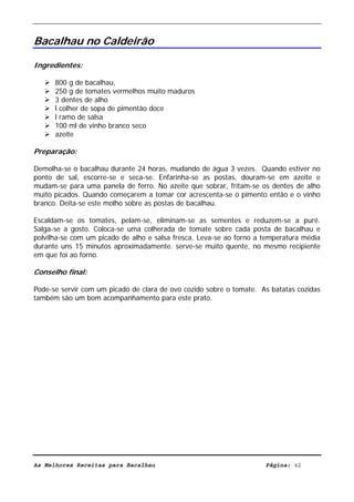 Livro de Receitas de Bacalhau                      Ultima actualização em 22-01-08


Bacalhau no Caldeirão

Ingredientes:

      800 g de bacalhau,
      250 g de tomates vermelhos muito maduros
      3 dentes de alho
      l colher de sopa de pimentão doce
      l ramo de salsa
      100 ml de vinho branco seco
      azeite

Preparação:

Demolha-se o bacalhau durante 24 horas, mudando de água 3 vezes. Quando estiver no
ponto de sal, escorre-se e seca-se. Enfarinha-se as postas, douram-se em azeite e
mudam-se para uma panela de ferro. No azeite que sobrar, fritam-se os dentes de alho
muito picados. Quando começarem a tomar cor acrescenta-se o pimento então e o vinho
branco. Deita-se este molho sobre as postas de bacalhau.

Escaldam-se os tomates, pelam-se, eliminam-se as sementes e          reduzem-se a puré.
Salga-se a gosto. Coloca-se uma colherada de tomate sobre cada       posta de bacalhau e
polvilha-se com um picado de alho e salsa fresca. Leva-se ao forno   a temperatura média
durante uns 15 minutos aproximadamente. serve-se muito quente,       no mesmo recipiente
em que foi ao forno.

Conselho final:

Pode-se servir com um picado de clara de ovo cozido sobre o tomate. As batatas cozidas
também são um bom acompanhamento para este prato.




As Melhores Receitas para Bacalhau                                      Página: 42
 