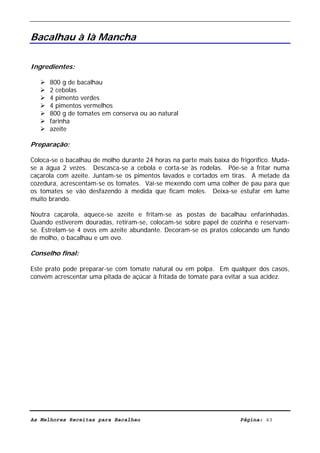 Livro de Receitas de Bacalhau                      Ultima actualização em 22-01-08


Bacalhau à là Mancha

Ingredientes:

      800 g de bacalhau
      2 cebolas
      4 pimento verdes
      4 pimentos vermelhos
      800 g de tomates em conserva ou ao natural
      farinha
      azeite

Preparação:

Coloca-se o bacalhau de molho durante 24 horas na parte mais baixa do frigorífico. Muda-
se a água 2 vezes. Descasca-se a cebola e corta-se às rodelas. Põe-se a fritar numa
caçarola com azeite. Juntam-se os pimentos lavados e cortados em tiras. A metade da
cozedura, acrescentam-se os tomates. Vai-se mexendo com uma colher de pau para que
os tomates se vão desfazendo à medida que ficam moles. Deixa-se estufar em lume
muito brando.

Noutra caçarola, aquece-se azeite e fritam-se as postas de bacalhau enfarinhadas.
Quando estiverem douradas, retiram-se, colocam-se sobre papel de cozinha e reservam-
se. Estrelam-se 4 ovos em azeite abundante. Decoram-se os pratos colocando um fundo
de molho, o bacalhau e um ovo.

Conselho final:

Este prato pode preparar-se com tomate natural ou em polpa. Em qualquer dos casos,
convém acrescentar uma pitada de açúcar à fritada de tomate para evitar a sua acidez.




As Melhores Receitas para Bacalhau                                     Página: 43
 