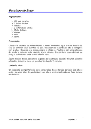 Livro de Receitas de Bacalhau                     Ultima actualização em 22-01-08


Bacalhau de Bejar

Ingredientes:

      600 g de bacalhau
      2 dentes de alho
      l cebola
      2 colherada de farinha
      l folha de louro
      vinagre
      salsa
      azeite.

Preparação:

Coloca-se o bacalhau de molho durante 24 horas, mudando a água 2 vezes. Escorre-se,
seca-se, eliminam-se as espinhas e a pele. Descascam-se os dentes de alho e esmagaras
com a salsa. Descasca-se a cebola, pica-se e refoga-se. Polvilha-se com uma colherada
de farinha e deixa-se tostar durante alguns minutos. Acrescenta-se uma colherada de
vinagre, o alho com a salsa, e uma folha de louro.

Alguns minutos depois, colocam-se as postas de bacalhau na caçarola, misturam-se com o
refogado e deixam-se cozer em lume brando durante 15 minutos.

Conselho final:

Um excelente acompanhamento serão umas fatias de pão torrado barradas com alho e
azeite, ou umas fatias de pão também com alho e azeite mas levadas ao forno durante
uns instantes.




As Melhores Receitas para Bacalhau                                   Página: 44
 