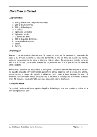 Livro de Receitas de Bacalhau                          Ultima actualização em 22-01-08


Bacalhau à Catalã

Ingredientes:

       600 g de bacalhau da parte da cabeça
       200 g de abobrinhas
       200 g de beringelas
       1 cebola
       l pimento vermelho
       l pimento verde
       3 dentes de alho
       500 g de polpa de tomate
       uma pitada de açúcar
       azeite
       farinha.

Preparação:

Põe-se o bacalhau de molho durante 24 horas ou mais, se for necessário, mudando de
água 2 ou 3 vezes. Escorre-se, passa-se por farinha e frita-se. Filtra-se o azeite da fritura,
deita-se numa caçarola de barro e fritam-se nele os alhos. Descasca-se a cebola, corta-se
em tiras e frita-se com o alho. Cortam-se os pimentos em tiras e juntam-se à fritada de
alho e cebola.

Entretanto, lavam-se as abobrinhas e beringelas, cortam-se em bocados médios e fritam-
se à parte. Quando estiverem tenros, passam-se para a caçarola com a cebola. Por último,
acrescenta-se a polpa de tomate e deixa-se cozer tudo a lume brando durante 15
minutos. Passado este tempo, incorpora-se o bacalhau e prolonga-se a cozedura durante
mais 10 minutos, tendo atenção para que as postas não se desfaçam.

Conselho Final:

Se preferir, pode-se eliminar a parte da polpa de beringela que tem pevides e utilizar só a
que está pegada à pele.




As Melhores Receitas para Bacalhau                                          Página: 45
 