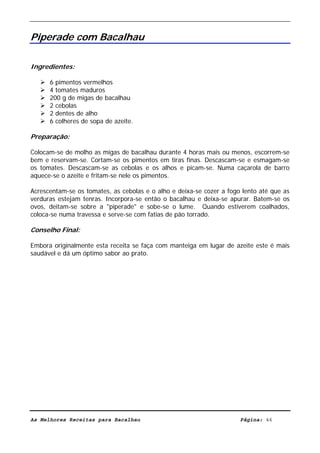 Livro de Receitas de Bacalhau                     Ultima actualização em 22-01-08


Piperade com Bacalhau

Ingredientes:

      6 pimentos vermelhos
      4 tomates maduros
      200 g de migas de bacalhau
      2 cebolas
      2 dentes de alho
      6 colheres de sopa de azeite.

Preparação:

Colocam-se de molho as migas de bacalhau durante 4 horas mais ou menos, escorrem-se
bem e reservam-se. Cortam-se os pimentos em tiras finas. Descascam-se e esmagam-se
os tomates. Descascam-se as cebolas e os alhos e picam-se. Numa caçarola de barro
aquece-se o azeite e fritam-se nele os pimentos.

Acrescentam-se os tomates, as cebolas e o alho e deixa-se cozer a fogo lento até que as
verduras estejam tenras. Incorpora-se então o bacalhau e deixa-se apurar. Batem-se os
ovos, deitam-se sobre a "piperade" e sobe-se o lume. Quando estiverem coalhados,
coloca-se numa travessa e serve-se com fatias de pão torrado.

Conselho Final:

Embora originalmente esta receita se faça com manteiga em lugar de azeite este é mais
saudável e dá um óptimo sabor ao prato.




As Melhores Receitas para Bacalhau                                    Página: 46
 